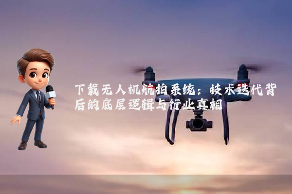 下载无人机航拍系统：技术迭代背后的底层逻辑与行业真相